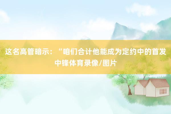 这名高管暗示：“咱们合计他能成为定约中的首发中锋体育录像/图片
