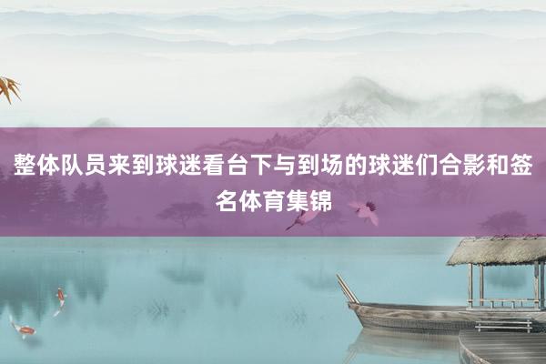 整体队员来到球迷看台下与到场的球迷们合影和签名体育集锦