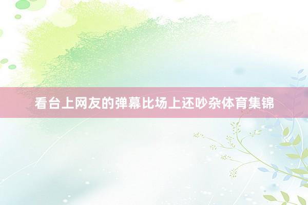 看台上网友的弹幕比场上还吵杂体育集锦
