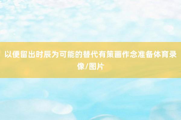 以便留出时辰为可能的替代有策画作念准备体育录像/图片