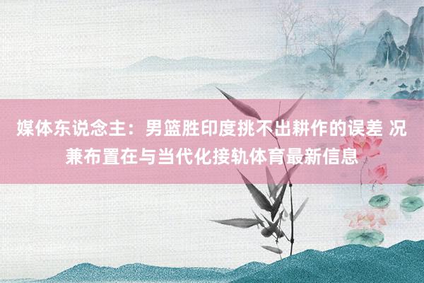 媒体东说念主：男篮胜印度挑不出耕作的误差 况兼布置在与当代化接轨体育最新信息