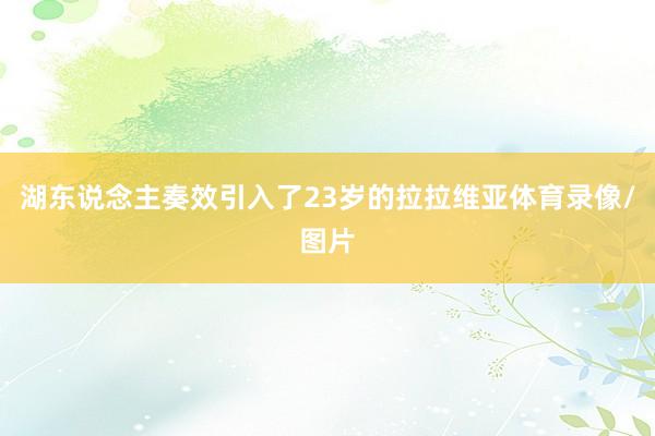 湖东说念主奏效引入了23岁的拉拉维亚体育录像/图片