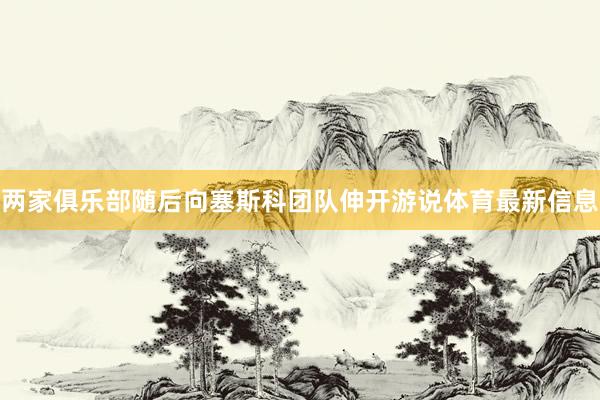 两家俱乐部随后向塞斯科团队伸开游说体育最新信息