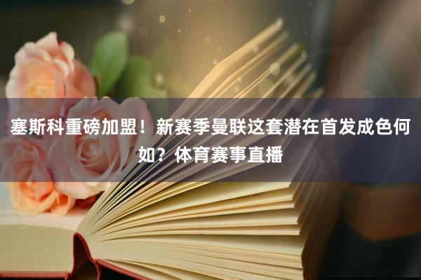 塞斯科重磅加盟！新赛季曼联这套潜在首发成色何如？体育赛事直播
