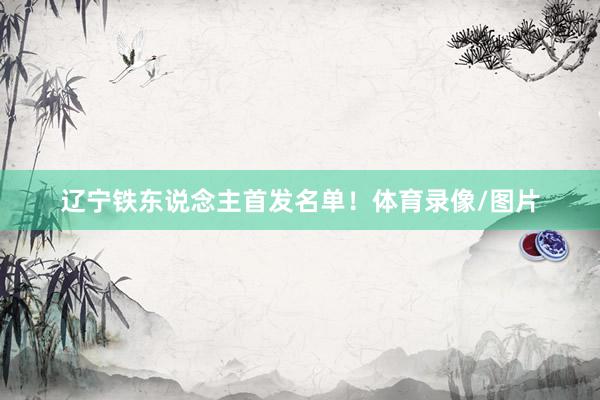 辽宁铁东说念主首发名单！体育录像/图片