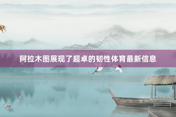 阿拉木图展现了超卓的韧性体育最新信息