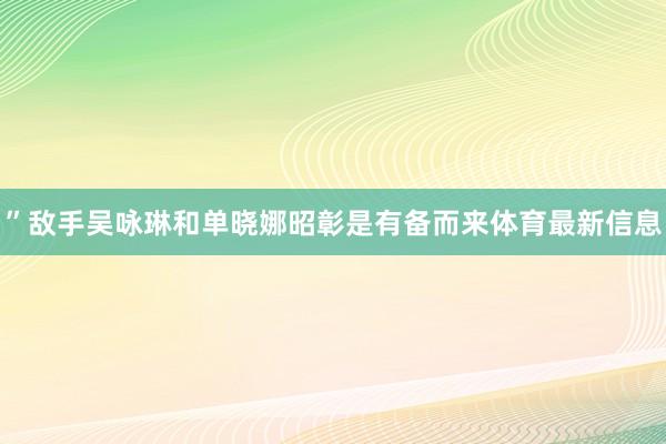 ”敌手吴咏琳和单晓娜昭彰是有备而来体育最新信息