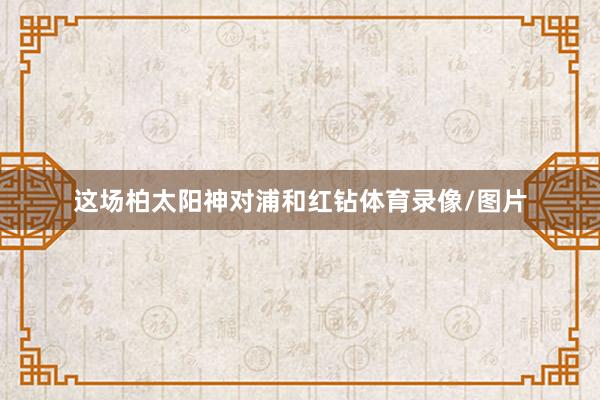 这场柏太阳神对浦和红钻体育录像/图片