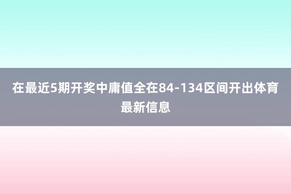 在最近5期开奖中庸值全在84-134区间开出体育最新信息
