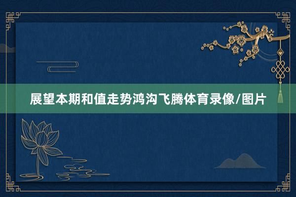 展望本期和值走势鸿沟飞腾体育录像/图片