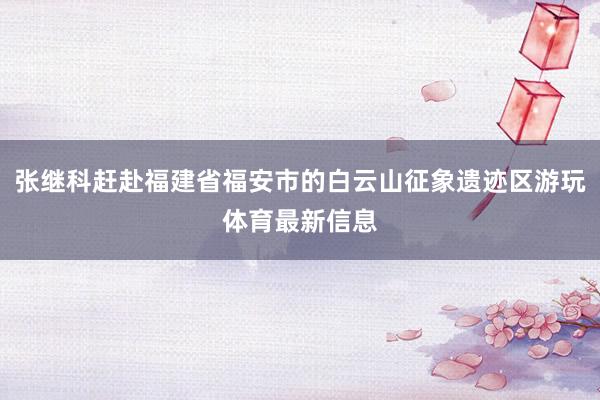 张继科赶赴福建省福安市的白云山征象遗迹区游玩体育最新信息