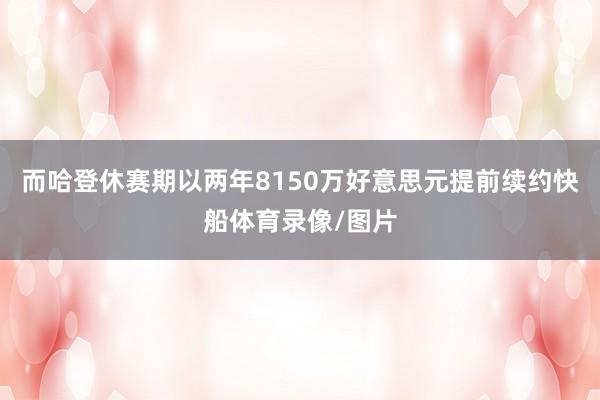 而哈登休赛期以两年8150万好意思元提前续约快船体育录像/图片