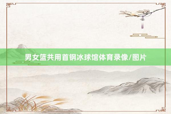 男女篮共用首钢冰球馆体育录像/图片