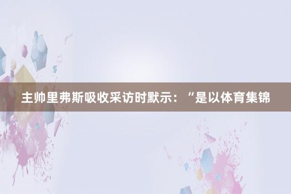 主帅里弗斯吸收采访时默示：“是以体育集锦