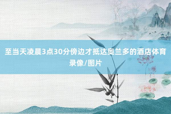 至当天凌晨3点30分傍边才抵达奥兰多的酒店体育录像/图片