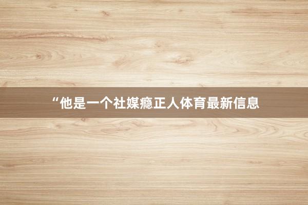 “他是一个社媒瘾正人体育最新信息