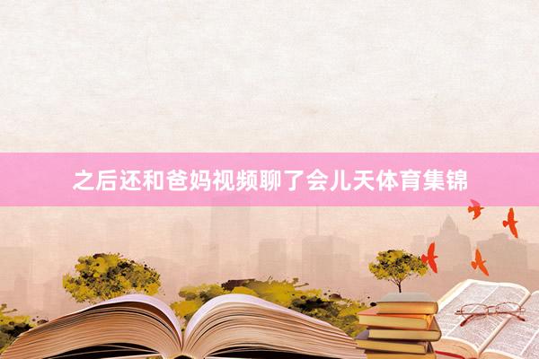 之后还和爸妈视频聊了会儿天体育集锦