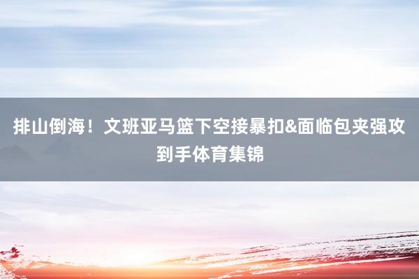 排山倒海！文班亚马篮下空接暴扣&面临包夹强攻到手体育集锦
