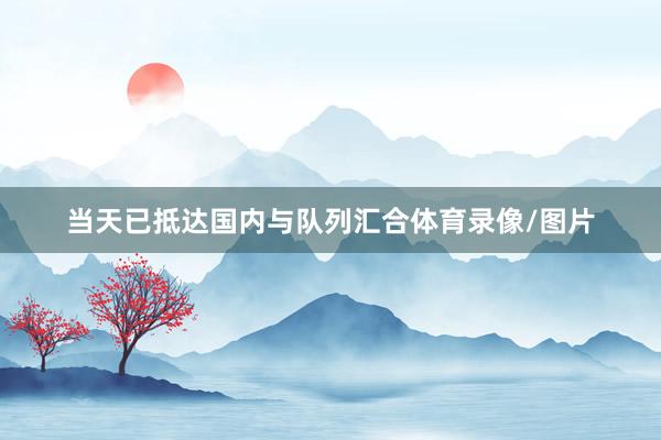 当天已抵达国内与队列汇合体育录像/图片