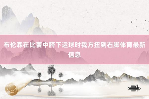布伦森在比赛中胯下运球时我方扭到右脚体育最新信息