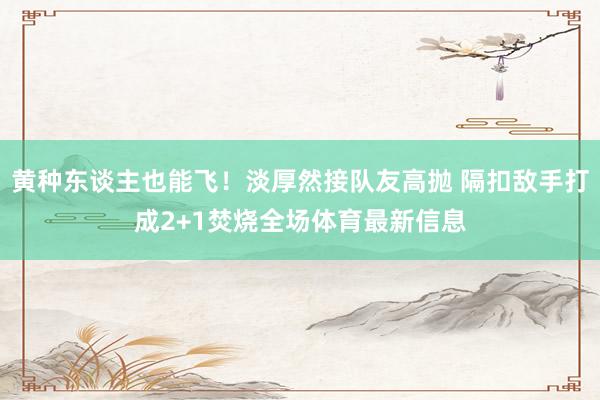 黄种东谈主也能飞！淡厚然接队友高抛 隔扣敌手打成2+1焚烧全场体育最新信息