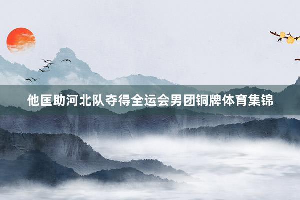 他匡助河北队夺得全运会男团铜牌体育集锦