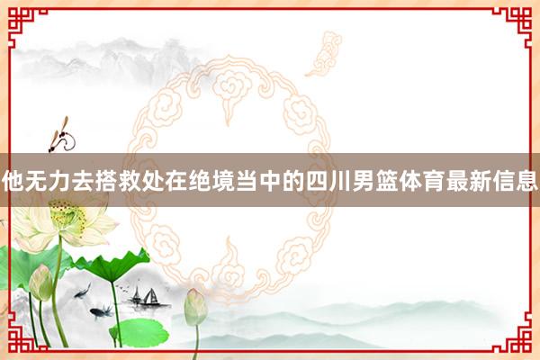 他无力去搭救处在绝境当中的四川男篮体育最新信息