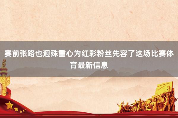 赛前张路也迥殊重心为红彩粉丝先容了这场比赛体育最新信息