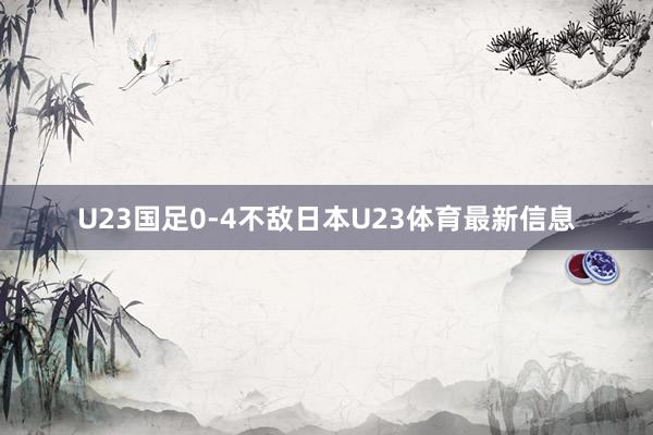 U23国足0-4不敌日本U23体育最新信息