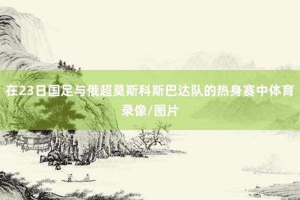 在23日国足与俄超莫斯科斯巴达队的热身赛中体育录像/图片