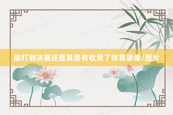 能打到决赛还是算是有收货了体育录像/图片