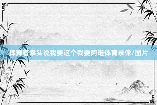 挥舞着拳头说我要这个我要阿谁体育录像/图片