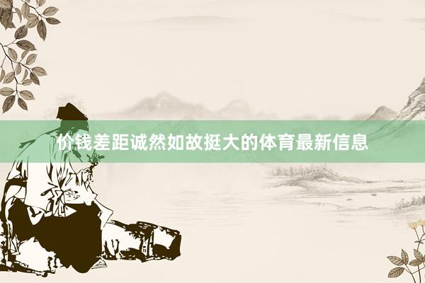 价钱差距诚然如故挺大的体育最新信息