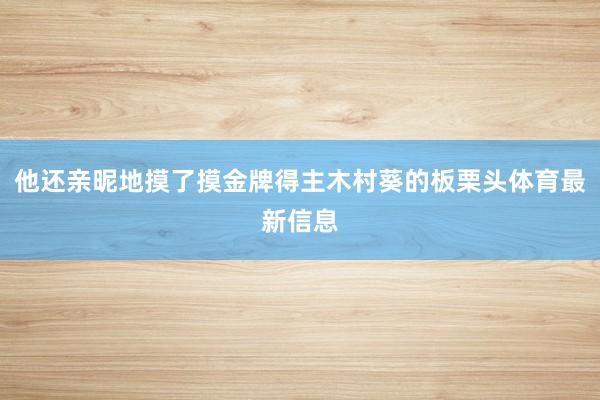 他还亲昵地摸了摸金牌得主木村葵的板栗头体育最新信息