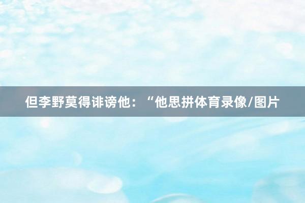但李野莫得诽谤他：“他思拼体育录像/图片