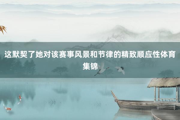 这默契了她对该赛事风景和节律的精致顺应性体育集锦