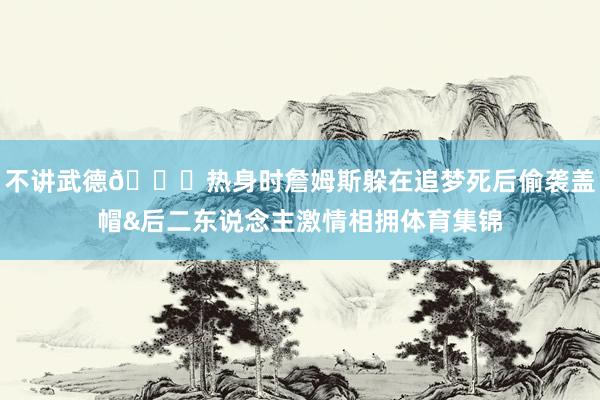不讲武德😂热身时詹姆斯躲在追梦死后偷袭盖帽&后二东说念主激情相拥体育集锦