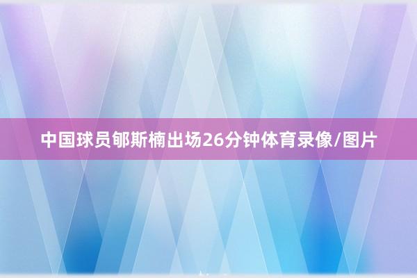 中国球员郇斯楠出场26分钟体育录像/图片