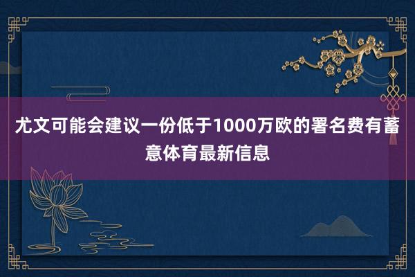 尤文可能会建议一份低于1000万欧的署名费有蓄意体育最新信息