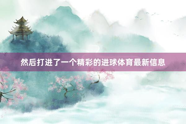 然后打进了一个精彩的进球体育最新信息