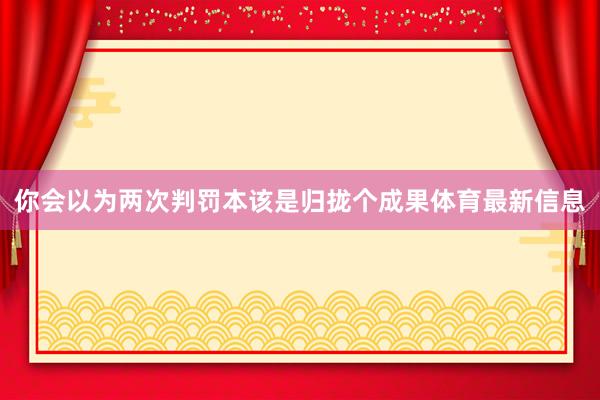 你会以为两次判罚本该是归拢个成果体育最新信息