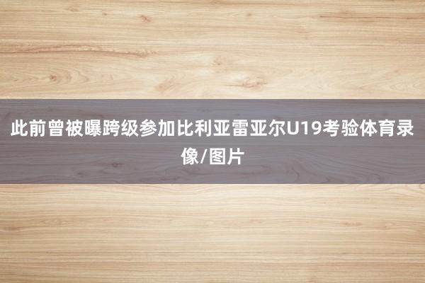 此前曾被曝跨级参加比利亚雷亚尔U19考验体育录像/图片