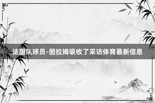 法国队球员-图拉姆吸收了采访体育最新信息