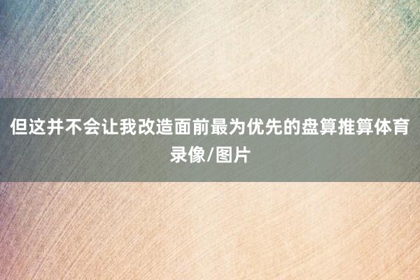 但这并不会让我改造面前最为优先的盘算推算体育录像/图片