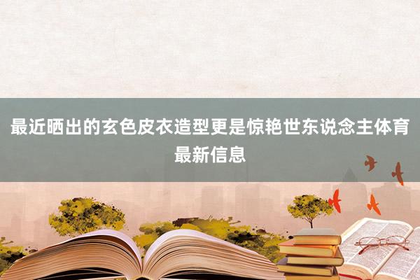 最近晒出的玄色皮衣造型更是惊艳世东说念主体育最新信息