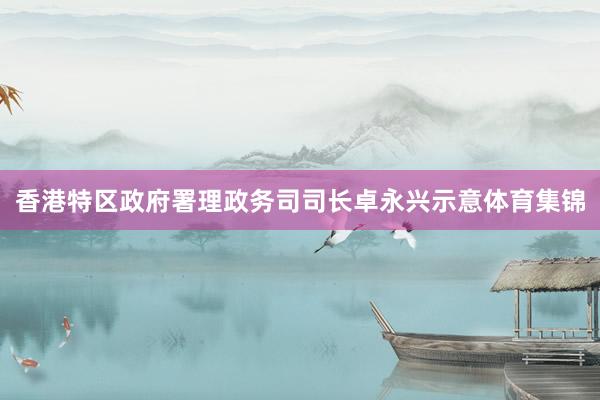 香港特区政府署理政务司司长卓永兴示意体育集锦