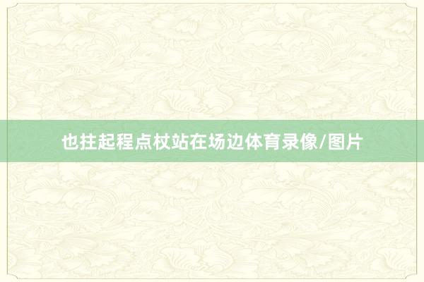 也拄起程点杖站在场边体育录像/图片