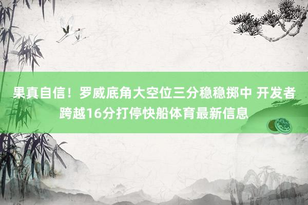 果真自信！罗威底角大空位三分稳稳掷中 开发者跨越16分打停快船体育最新信息