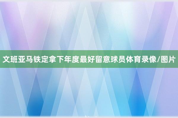 文班亚马铁定拿下年度最好留意球员体育录像/图片