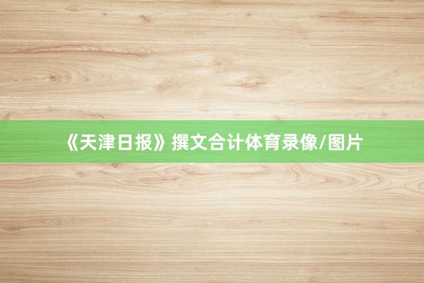 《天津日报》撰文合计体育录像/图片